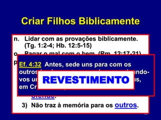 82
n. Lidar com as provações biblicamente.
(Tg. 1:2-4; Hb. 12:5-15)
o. Pagar o mal com o bem. (Rm. 12:17-21)
p. Que perdão é uma promessa. (Ef. 4:32)
1) Não traz à memória para mim
mesmo.
2) Não traz à memória para o que
ofende.
3) Não traz à memória para os outros.
Ef. 4:32 Antes, sede uns para com os
outros benignos, compassivos, perdoando-
vos uns aos outros, como também Deus,
em Cristo, vos perdoou.
REVESTIMENTO
Criar Filhos Biblicamente
 
