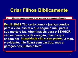 83
q. Estar contente em cada circunstância.
(1 Tm. 6:6; Lm. 3:39; Fp. 4:11)
r. Ser uma pessoa íntegra.
(Sl. 15:1-2; Pv. 20:7)
1) José. (Gn. 37-50)
2) Daniel. (Dn. 1-6)
s. Você ceifará aquilo que você semear.
(Pv. 22:5; 11:19-21; Gl. 6:7-8)
Sl. 15:1-2 Quem, SENHOR, habitará no teu
tabernáculo? Quem há de morar no teu santo
monte? O que vive com integridade, e pratica
a justiça, e, de coração, fala a verdade;
INTEGRIDADE
Pv. 11:19-21 Tão certo como a justiça conduz
para a vida, assim o que segue o mal, para a
sua morte o faz. Abomináveis para o SENHOR
são os perversos de coração, mas os que
andam em . O mau,
é evidente, não ficará sem castigo, mas a
geração dos justos é livre.
integridade são o seu prazer
Criar Filhos Biblicamente
 