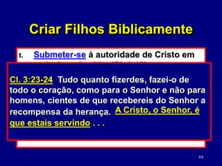 84
t. Submeter-se à autoridade de Cristo em
cada área da vida. (Cl. 1:18)
u. Aceitar a disciplina do Senhor porque
Ele disciplina aqueles que Ele ama (e os
pais devem seguir o Seu exemplo).
(Pv. 3:11-12; 12:1; 15:31; Hb. 12:5-11)
v. Fazer o trabalho de Deus com diligência.
(Cl. 3:23-24; Pv. 6:6)
Cl. 1:18 Ele é a cabeça do corpo, da igreja.
Ele é o princípio, o primogênito de entre os
mortos, para em todas as coisas ter a primazia,
Criar Filhos Biblicamente
ELE É . . . A CABEÇA
Hb. 12:-7 Filho meu, não menosprezes a
correção que vem do Senhor, nem desmaies
quando por ele és reprovado; porque o Senhor
corrige a quem ama e açoita a todo filho a
quem recebe. É para disciplina que perseverais
(Deus vos trata como filhos);
O SENHOR CORRIGE
A QUEM AMA
Cl. 3:23-24 Tudo quanto fizerdes, fazei-o de
todo o coração, como para o Senhor e não para
homens, cientes de que recebereis do Senhor a
recompensa da herança. A Cristo, o Senhor, é
que estais servindo . . .
 