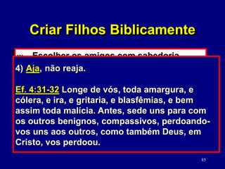 85
w. Escolher os amigos com sabedoria.
(Provérbios)
x. Comunicar-se biblicamente.
(Ef. 4:15-32)
1) Fale a verdade em amor.
Ef. 4:15 Mas, seguindo a verdade em amor,
cresçamos em tudo naquele que é a cabeça,
Cristo . . .
2) Mantenha-se em dia.
Ef. 4:26 Irai-vos e não pequeis; não se ponha
o sol sobre a vossa ira, nem deis lugar
ao diabo.
3) Ataque o problema, não a pessoa.
Ef. 4:29 Não saia da vossa boca nenhuma
palavra torpe, e sim unicamente a que for boa
para edificação, conforme a necessidade, e,
assim, transmita graça aos que ouvem.
4) Aja, não reaja.
Ef. 4:31-32 Longe de vós, toda amargura, e
cólera, e ira, e gritaria, e blasfêmias, e bem
assim toda malícia. Antes, sede uns para com
os outros benignos, compassivos, perdoando-
vos uns aos outros, como também Deus, em
Cristo, vos perdoou.
Criar Filhos Biblicamente
 