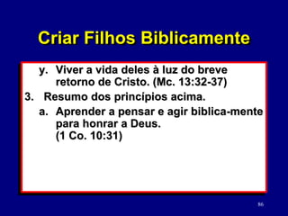 86
Criar Filhos Biblicamente
y. Viver a vida deles à luz do breve
retorno de Cristo. (Mc. 13:32-37)
3. Resumo dos princípios acima.
a. Aprender a pensar e agir biblica-mente
para honrar a Deus.
(1 Co. 10:31)
 