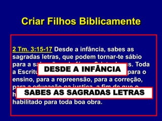 9
II. A revelação (A Palavra de Deus)
A. O desafio de criar filhos.
1. Os desafios não são novos (Dt. 6:4-
9; Rm. 5:12; 1 Co. 10:13; Ef. 6:4)
2. O desafio intensifica-se com a
proximidade do fim dos tempos.
(2 Tm. 3:11)
3. O desafio não é desesperador!
(2 Tm. 3:15-17)
Dt. 6:4-9 Ouve, Israel, o SENHOR, nosso
Deus, é o único SENHOR. Amarás, pois, o
SENHOR, teu Deus, de todo o teu coração,
de toda a tua alma e de toda a tua força. Estas
palavras que, hoje, te ordeno estarão no teu
coração; tu as inculcarás a teus filhos, e
delas falarás assentado em tua casa, e
andando pelo caminho, e ao deitar-te,
e ao levantar-te.
Ef. 6:4 E vós, pais, não provoqueis vossos
filhos à ira, mas criai-os na disciplina e na
admoestação do Senhor.
Criar Filhos Biblicamente
Dt. 6:8-9 Também as atarás como sinal na
tua mão, e te serão por frontal entre os olhos.
E as escreverás nos umbrais de tua casa e
nas tuas portas.
2 Tm. 3:15-17 Desde a infância, sabes as
sagradas letras, que podem tornar-te sábio
para a salvação pela fé em Cristo Jesus. Toda
a Escritura é inspirada por Deus e útil para o
ensino, para a repreensão, para a correção,
para a educação na justiça, a fim de que o
homem de Deus seja perfeito e perfeitamente
habilitado para toda boa obra.
DESDE A INFÂNCIA
SABES AS SAGRADAS LETRAS
 