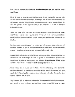 solo fuera un hombre, pero como es Dios tiene mucho con qué premiar estos
sacrificios.
Llevar la cruz no es una exigencia inhumana ni una imposición, cruz es todo
aquello que se acepta o se renuncia, para seguir más de cerca a quien se ama. Ya
se puso por ejemplo el matrimonio, donde se renuncia a algo, pero en busca de
algo más, por eso no nos equivoquemos, a lo que se ama no es a la cruz sino al
crucificado en ella.
Jesús nos hace saber que para seguirlo es necesario estar dispuestos a hacer
sacrificios, pues no basta seguirlo como simple curioso viendo lo que otro hace
es necesario acompañarlo en las luchas, si se quiere acompañarlo también en los
triunfos.
La diferencia entre un discípulo y un curioso que sólo escucha las enseñanzas del
maestro, consiste en que el discípulo se esfuerza por cumplir lo que el maestro
enseña y el curioso se contenta solo con escucharlo y nada más.
Los ejemplos del cálculo nos enseñan que nosotros también debemos calcular los
costos que nos traerá seguir a Cristo. Seguirlo no es nada fácil, quien quiera
seguirlo sin fe, estaría equivocando sus cálculos, la religión de Cristo exige
cambios y sacrificios para ser verdaderos seguidores de ÉL.
Si yo rezo y oro poco, es que he hecho mal mis cálculos y estoy confiando
demasiado en mí y en las ayudas humanas, pero si soy humilde y pido con fe la
ayuda del Señor, si podré vencerme a mí mismo y enfrentar al enemigo con
fuerzas mayores que las mías.
Seguramente que no me voy a desilusionar de haber renunciado a otros amores,
para seguir el amor verdadero que es Cristo y esto no es fácil pero hay que
 