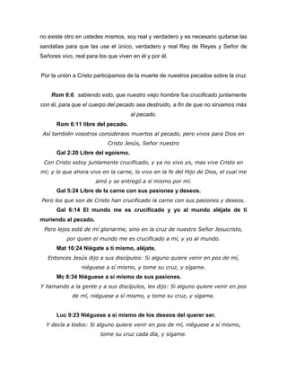 no existe otro en ustedes mismos, soy real y verdadero y es necesario quitarse las
sandalias para que las use el único, verdadero y real Rey de Reyes y Señor de
Señores vivo, real para los que viven en él y por él.
Por la unión a Cristo participamos de la muerte de nuestros pecados sobre la cruz
Rom 6:6. sabiendo esto, que nuestro viejo hombre fue crucificado juntamente
con él, para que el cuerpo del pecado sea destruido, a fin de que no sirvamos más
al pecado.
Rom 6:11 libre del pecado.
Así también vosotros consideraos muertos al pecado, pero vivos para Dios en
Cristo Jesús, Señor nuestro
Gal 2:20 Libre del egoísmo.
Con Cristo estoy juntamente crucificado, y ya no vivo yo, mas vive Cristo en
mí; y lo que ahora vivo en la carne, lo vivo en la fe del Hijo de Dios, el cual me
amó y se entregó a sí mismo por mí.
Gal 5:24 Libre de la carne con sus pasiones y deseos.
Pero los que son de Cristo han crucificado la carne con sus pasiones y deseos.
Gal 6:14 El mundo me es crucificado y yo al mundo aléjate de ti
muriendo al pecado.
Pero lejos esté de mí gloriarme, sino en la cruz de nuestro Señor Jesucristo,
por quien el mundo me es crucificado a mí, y yo al mundo.
Mat 16:24 Niégate a ti mismo, aléjate.
Entonces Jesús dijo a sus discípulos: Si alguno quiere venir en pos de mí,
niéguese a sí mismo, y tome su cruz, y sígame.
Mc 8:34 Niéguese a sí mismo de sus pasiones.
Y llamando a la gente y a sus discípulos, les dijo: Si alguno quiere venir en pos
de mí, niéguese a sí mismo, y tome su cruz, y sígame.
Luc 9:23 Niéguese a sí mismo de los deseos del querer ser.
Y decía a todos: Si alguno quiere venir en pos de mí, niéguese a sí mismo,
tome su cruz cada día, y sígame.
 