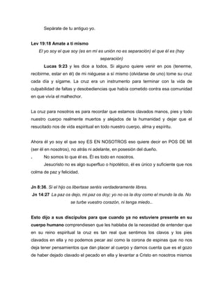 Sepárate de tu antiguo yo.
Lev 19:18 Amate a ti mismo
El yo soy el que soy (es en mí es unión no es separación) el que él es (hay
separación)
Lucas 9:23 y les dice a todos. Si alguno quiere venir en pos (tenerme,
recibirme, estar en él) de mi niéguese a sí mismo (olvidarse de uno) tome su cruz
cada día y sígame. La cruz era un instrumento para terminar con la vida de
culpabilidad de faltas y desobediencias que había cometido contra esa comunidad
en que vivía el malhechor.
La cruz para nosotros es para recordar que estamos clavados manos, pies y todo
nuestro cuerpo realmente muertos y alejados de la humanidad y dejar que el
resucitado nos de vida espiritual en todo nuestro cuerpo, alma y espíritu.
Ahora él yo soy el que soy ES EN NOSOTROS eso quiere decir en POS DE MI
(ser él en nosotros), no atrás ni adelante, en posesión del dueño.
. No somos lo que él es. Él es todo en nosotros.
Jesucristo no es algo superfluo o hipotético, él es único y suficiente que nos
colma de paz y felicidad.
Jn 8:36. Si el hijo os libertase seréis verdaderamente libres.
Jn 14:27 La paz os dejo, mi paz os doy; yo no os la doy como el mundo la da. No
se turbe vuestro corazón, ni tenga miedo..
Esto dijo a sus discípulos para que cuando ya no estuviere presente en su
cuerpo humano comprendiesen que les hablaba de la necesidad de entender que
en su reino espiritual la cruz es tan real que sentimos los clavos y los pies
clavados en ella y no podemos pecar así como la corona de espinas que no nos
deja tener pensamientos que dan placer al cuerpo y darnos cuenta que es el gozo
de haber dejado clavado el pecado en ella y levantar a Cristo en nosotros mismos
 