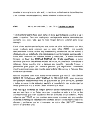 dándole la honra y la gloria sólo a él y convertimos en testimonios vivos diferentes
a los hombres camales del mundo. Ahora entramos al Reino de Dios
Cont REVELACION ABRIL 3 DEL 2015 VIERNES SANTO
Todo lo anterior escrito hace algún tiempo lo tenía guardado para sacarlo a la luz y
poder compartirlo Pero esta madrugada me llegó esta reciente revelación que
comparto con todos Uds. que no hice ningún borrador anterior para luego
corregirlo
En el primer escrito que tenía para dar puntos de vista había puesto con letra
negra resaltada para entender que en esos años (1995) me parecía
completamente normal y hasta muy interesante y alimentador para el espíritu y
efectivamente así está hecho a la medida para el espíritu religioso que imperaba y
había sido cimentado en nuestras mentes y corazones. De nuevo hacíamos
hincapié en llevar las BUENAS NUEVAS del Cristo crucificado a quien
teníamos que imitar ofreciéndole dolores. sacrificios, muchas obras filantrópicas o
religiosas ,tomar nuestra cruz y padecer por seguirle, Haciendo Ayunos y
penitencias para pagar por nuestros pecados que seguiríamos cometiendo
mientras existiéramos en este mundo ,esperando la vida nueva y el Reino de Dios
hasta el fin del mundo
Nos era imposible como lo es hasta hoy el entender que nos ES NECESARIO
NACER DE NUEVO para VER Y ENTRAR AL REINO DE DIOS antes teníamos
que pasar por padecimientos como los que pasaron EL y sus discípulos, guerrear
y luchar a muerte contra satanás y ayudarle a vencerlo todo esto y aún mayores
obras que las que hizo el mismo Cristo, teníamos que hacer.
Dios nos sigue acortando los tiempos para que así lo entendamos sus elegidos y
por eso nos lleva a su Reino para que comprobarnos esto a la luz de los
acontecimientos que están sucediendo Hoy en el mundo en que estamos. Ahora
sabemos que TODOS los que practican estas cosas populares solo son carnales
invitando al morbo para hacerles sentir una falsa piedad con las representaciones
chuscas y grotescas que se conmemoran en estos días “SANTOS” ninguno
conoce al verdadero Dios
 