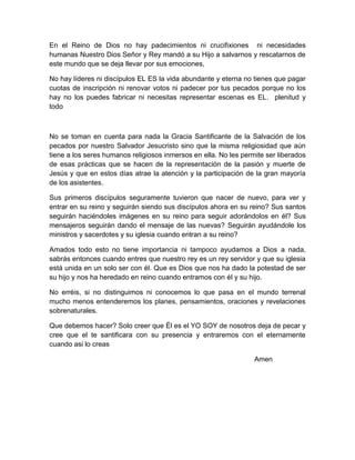 En el Reino de Dios no hay padecimientos ni crucifixiones ni necesidades
humanas Nuestro Dios Señor y Rey mandó a su Hijo a salvarnos y rescatarnos de
este mundo que se deja llevar por sus emociones,
No hay líderes ni discípulos EL ES la vida abundante y eterna no tienes que pagar
cuotas de inscripción ni renovar votos ni padecer por tus pecados porque no los
hay no los puedes fabricar ni necesitas representar escenas es EL. plenitud y
todo
No se toman en cuenta para nada la Gracia Santificante de la Salvación de los
pecados por nuestro Salvador Jesucristo sino que la misma religiosidad que aún
tiene a los seres humanos religiosos inmersos en ella. No les permite ser liberados
de esas prácticas que se hacen de la representación de la pasión y muerte de
Jesús y que en estos días atrae la atención y la participación de la gran mayoría
de los asistentes.
Sus primeros discípulos seguramente tuvieron que nacer de nuevo, para ver y
entrar en su reino y seguirán siendo sus discípulos ahora en su reino? Sus santos
seguirán haciéndoles imágenes en su reino para seguir adorándolos en él? Sus
mensajeros seguirán dando el mensaje de las nuevas? Seguirán ayudándole los
ministros y sacerdotes y su iglesia cuando entran a su reino?
Amados todo esto no tiene importancia ni tampoco ayudamos a Dios a nada,
sabrás entonces cuando entres que nuestro rey es un rey servidor y que su iglesia
está unida en un solo ser con él. Que es Dios que nos ha dado la potestad de ser
su hijo y nos ha heredado en reino cuando entramos con él y su hijo.
No erréis, si no distinguimos ni conocemos lo que pasa en el mundo terrenal
mucho menos entenderemos los planes, pensamientos, oraciones y revelaciones
sobrenaturales.
Que debemos hacer? Solo creer que Él es el YO SOY de nosotros deja de pecar y
cree que el te santificara con su presencia y entraremos con el eternamente
cuando asi lo creas
Amen
 