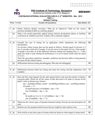 PES Institute of Technology, Bangalore
(Autonomous Institute under VTU, Belgaum)
09CS491
CONTINUOUS INTERNAL EVALUATION (CIE) B. E. 8TH
SEMESTER – Mar. 2013
TEST -1
Software Testing
Time: 1½ Hrs Answer All Questions Max Marks: 50
1 a) Define Software Quality Assurance. What are its objectives? What are the various
activities included in SQA in a software project?
06
b) What is the model generically applied during software development phases to facilitate
verification & validation activities. Explain with a schematic diagram.
04
2 a) Consider the case of testing for an application which implements the following
functionality:
An elevator control system that sets the speed as follows: Normal speed of elevator is 5
m/s; It can take a load of 0-15 people. It can also move in fast mode of 8 m/s, if the number
of people is less than 10. If the difference between starting and stopping floor is > 3 then
again fast mode is used. During lift maintenance, it is set to express mode when the speed
is 12 m/s.
Write the equivalence partitions, boundary conditions and decision tables to help generate
test cases for the control system.
08
b) Differentiate between testing and debugging. Who does the debugging? 02
3 a) Differentiate between black box testing and white box testing. Provide explanation with
examples
10
4 a) Show the flow chart diagram for the code segment below and count the number of distinct
execution paths. Which are all the values of date that need to be input to execute all the
paths? ( state in dd-mm-yyyy format )
day = dayOf(givenDate); month = monthOf(givenDate); year = yearOf(givenDate);
if( month == 2 )
if( leapYear(year) ) isValidDate = day <=29;
else isValidDate = day <= 28;
else
if( month in [ 4, 6, 9, 11 ] isValidDate = day <= 30;
else isValidDate = day <= 31;
04
b) Which are the various types of dynamic/structural testing. Provide one line description for
each.
04
c) Mention any four program defects/issues that are caught by static analysis tools 02
5 a) Write briefly on any three types of testing which are based on what (target) is being tested. 06
 
