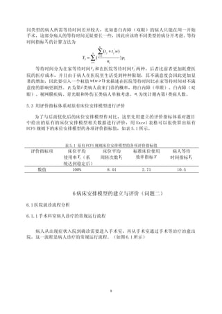 同类型的病人所需等待时间差异较大，比如患白内障（双眼）的病人只能在周一开始
手术，这部分病人的等待时间无疑要长一些，因此应该将不同类型的病分开考虑。等待
时间指标 Y3 的计算方法为
                           ni

                     5     ∑ (t   j   + t j ' w)
                Y3 = ∑ (   j =1
                                                   ) pi
                    i =1          ni
                                                          '
  等待时间分为在家等待时间 t j 和在医院等待时间 t j 两种，后者比前者更加耗费医
院的医疗成本，并且由于病人在医院里生活受到种种限制，其不满意度会因此更加显
著的增加，因此要引入一个权值 w( w > 1) 来描述在医院等待时间比在家等待时间对不满
意度的影响更剧烈。 pi 为第 i 类病人前来门诊的概率，将白内障（单眼）、白内障（双
眼）、视网膜疾病、青光眼和外伤五类病人单独考虑。 ni 为统计期内第 i 类病人数。

5.3 用评价指标体系对原有床位安排模型进行评价

    为了与后面优化后的床位安排模型作对比，这里先用建立的评价指标体系对题目
中给出的原有的床位安排模型相关数据进行评价，用 Excel 表格可以很快算出原有
FCFS 规则下的床位安排模型的各项评价指标值，如表 5.1 所示。


          表 5.1 原有 FCFS 规则床位安排模型的各项评价指标值
 评价指标项     床位平均              床位平均                         标准床位使用      病人等待
          使用率 Y1 （系         周转次数 Y2                        效率指标 Y    时间指标 Y3
          统达到稳定后）
   数值       100%                      8.44                    2.71     10.5




               6 病床安排模型的建立与评价（问题二）

6.1 医院就诊流程分析

6.1.1 手术科室病人诊疗的常规运行流程


  病人从出现症状入院到确诊需要进入手术室，再从手术室通过手术等治疗治愈出
院，这一流程是病人诊疗的常规运行流程。（如图 6.1 所示）




                                       8
 