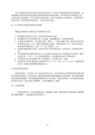 对于术前阶段本文不考虑入院所花的时间，只计算术前准备和术前等待时间，而
如何减少术前等待时间是提高医院病床利用效率的关键；术中阶段有不同情况之分，
大部分病人只需接受一次手术即可治愈出院，但对于双眼的白内障患者，其需要进行
两次手术；术后阶段的出院时间，本文中也不考虑。

6.1.3 医院医学条件及制度安排分析


  根据已给材料可以得到以下医院相关信息：

  1. 医院眼科门诊每天开放，住院部共有病床 79 张；
  2. 医院眼科手术主要分四大类：白内障、视网膜疾病、青光眼和外伤；
  3. 白内障手术较简单，而且没有急症。每周一、  三做白内障手术，此类病人的术前
       准备时间只需 1、2 天。做两只眼的病人比做一只眼的要多一些，大约占到 60%。
       如果要做双眼是周一先做一只，周三再做另一只；
  4.   外伤疾病通常属于急症，病床有空时立即安排住院，住院后第二天便会安排手
       术；
  5.   其它眼科疾病大致住院以后 2-3 天内就可以接受手术。    这类疾病手术时间一般不
       安排在周一、周三。由于急症数量较少，这些眼科疾病可不考虑急症。
  6.   白内障手术与其它眼科手术（急症除外）不安排在同一天做；
  7.   住院部对全体非急症病人是按照 FCFS（First come, First serve）规则安排
       住院（此处是需要建模改进的地方）。

6.2 排队论相关知识

  排队理论是一门应用十分广泛的运筹学分支，它在各种存在等待情形的环境中都
有非常成功的应用。简单的说，排队论就是研究排队现象建立排队模型。建立排队模型
的目的就是要规划一种为顾客提供服务的方式以实现一定的运营效率。本文通过使用排
队论相关知识，建立病床安排模型，并对问题进行了求解。

6.2.1 排队系统


  一个排队系统有三个基本组成部分：顾客输入过程、排队结构与排队规则、服务机
构与服务规则[3]，排队服务过程见图 6.3。




                            10
 