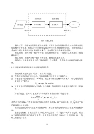 排队规则            服务规则


                  排队结构            服务机构           …
    顾客源

          顾客到来                            顾客离去




                         图 6.3 排队系统

   输入过程：指顾客到达排队系统的规律。可用到达时间间隔或单位时间内顾客到达
数的概率分布描述。 按到达时间间隔分为确定时间间隔和随机时间间隔；按顾客到达方
式有单个到达和成批到达；从顾客元来看，分有限元总体和无限远总体。
   排队规则：排队系统一般分等待制、损失制和混合制。不同的排队规则适应不同的
排队状况。
   服务规则：指排队系统中服务台的个数、排列以及服务方式。
   服务台：排队系统服务台的个数可以是一个或多个，多个服务台可以是串联或并
联。

6.2.2 顾客到达时间间隔分布和服务时间分布


   如果顾客到达满足如下条件，则称为泊松流：
1) 在不相互重叠的时间区间内，到达顾客数相互独立（无后效性）；
2) 对于充分小的时间间隔 [t , t + ∆t ] 内，到达 1 个顾客的概率与 t 无关，仅与时间间隔
   成正比（平稳性）：
                P (t , t + ∆t ) = λ∆t + ο (∆t )
3) 对于充分小的时间间隔 [t , t + ∆t ] ，2 个及以上的顾客到达的概率可忽略不计（普遍
  性）。

    对于泊松流，在时间 t 系统内有 n 个顾客的概率服从如下泊松分布：
                           (λ t ) n − λ t
                 Pn (t ) =         e , t > 0, n = 0,1, 2,L
                             n!
式 (6.2) 中的参数 λ 代表单位时间里到达顾客的平均数，即平均到达率。则 1 λ 代表平均
的顾客到达时间间隔。
    而泊松流到达时间间隔服从负指数分布，所以顾客到达时间间隔分布服从负指数分
布。
    根据已有资料，各类病症的手术准备时间已给出，手术通常一天内即可完成，所以
本文将服务时间分布当做定长分布，相关数据由提供的 2008-07-13 到 2008-09-11 的
病人信息统计获得。


                             11
 