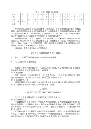表 6.4 床位安排模型仿真数据表
 时间          1        2     3        4   5   6   7 8 9    1        1   1   1   1   1   1   1   1   1   20
（天）                                                       0        1   2   3   4   5   6   7   8   9
 当天          1        1     1        8   1   1   6 6 9    5        9   1   1   1   5   1   5   7   8   7
 入院          0        0     8            3   2                         6   1   2       0
 人数

  表中取医院达到满床位状态后的数据，这样是为了能和原始数据进行更好的比较，
问题一中得到的指标是根据原始数据得到的，而原始数据便是医院满员时的情况（即
床位使用率为 100% ）。表中显示的信息为每天入院的人数，利用问题一中的指标体系，
通过表中数据可以得到这段时期内医院的平均病床周转次数为 9.3。
  从统计数据中可以看到，与问题一中的原始数据统计结果相比，本模型仿真出的
结果较好，病床单位时间内的周转次数明显好于原始数据统计结果，平均每天可以对
接待一名病人。 而病人平均等待时间通过问题二的模型分析可知总体上平均等待时间不
会变坏，所以在这里就已病床周转次数为主。
  经过对比，本模型具有比较好的优化能力。

                                         7 病人住院时间预测模型（问题三）

7.1 模型二：基于                      BP
                                     神经网络的病人住院时间预测模型

7.1.1   BP
             神经网络模型的确定


    在进行  神经网络的设计时，一般应从网络的层数，每层中的神经元个数和输出
                 BP




变换函数,初始权值及学习速率等几个方面考虑[4]
1) 网络的层数
    理论上已证明：具有偏差和至少一个 S 型隐含层加上一个线性输出层的网络,能够
逼近任何有理数。这实际上已经给出了设计     网络的基本原则。                              BP




2) 隐含层的神经元数
    网络训练精度的提高与隐含层的神经元数目密切相关,用 L 表示隐含层神经元的数
目,则 L 的初始值可由以下两个公式中的其中之一来确定：

                                                 L = m+n
                          L = 0.43mn + 0.12n 2 + 2.54m + 0.77 n + 0.35 + 0.51

    其中 m , n 分别为输入层神经元数目与输出层神经元数目。
3) 初始权值的选取
    对非线性系统,初始权值对于学习是否达到局部极小,是否能够收敛以及训练时间
的长短关系很大。如果初始权值很大,使得加权后的输入和落在 S 型函数的饱和区,导致
其导数非常小,从而使学习过程几乎停止。      所以,一般取初始权值为(-1,1)之间的随机数。
4) 学习速率
    学习速率决定每一次循环训练所产生的权值变化量。     大的学习速率可能导致系统的
不稳定；小的学习速率则导致较长的训练时间和较慢的收敛速度。       一般的做法是采用自
适应学习速率,使网络的训练在不同的阶段自动设置不同大小的学习速率。
                                                         17
 