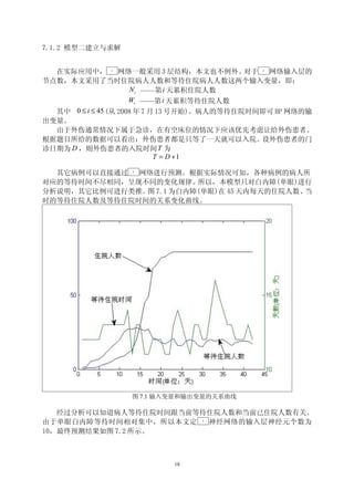 7.1.2 模型二建立与求解


  在实际应用中，     BP
                   网络一般采用 3 层结构，本文也不例外。      对于
                                              BP
                                                 网络输入层的
节点数，本文采用了当时住院病人人数和等待住院病人人数这两个输入变量，即：
                      N i ——第 i 天累积住院人数
                      Wi ——第 i 天累积等待住院人数
  其中 0 ≤ i ≤ 45 (从 2008 年 7 月 13 号开始)。病人的等待住院时间即可 BP 网络的输
出变量。
  由于外伤通常情况下属于急诊，在有空床位的情况下应该优先考虑让给外伤患者。
根据题目所给的数据可以看出：外伤患者都是只等了一天就可以入院。                 设外伤患者的门
诊日期为 D ，则外伤患者的入院时间 T 为
                             T = D +1

  其它病例可以直接通过  网络进行预测。根据实际情况可知，各种病例的病人所
                   BP




对应的等待时间不尽相同，呈现不同的变化规律。  所以，本模型只对白内障(单眼)进行
分析说明，其它比例可进行类推。 7.1 为白内障(单眼)在 45 天内每天的住院人数、
               图                           当
时的等待住院人数及等待住院时间的关系变化曲线。




                   图 7.1 输入变量和输出变量的关系曲线

   经过分析可以知道病人等待住院时间跟当前等待住院人数和当前已住院人数有关。
由于单眼白内障等待时间相对集中，所以本文定   神经网络的输入层神经元个数为
                                 BP




10，最终预测结果如图 7.2 所示。



                           18
 