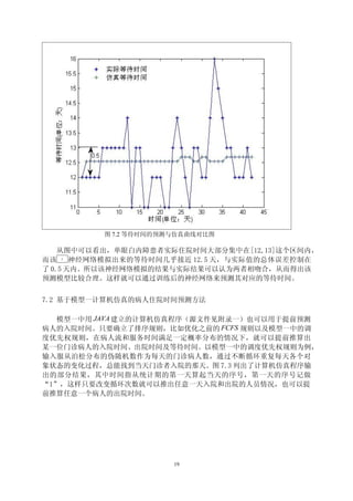 图 7.2 等待时间的预测与仿真曲线对比图

    从图中可以看出，单眼白内障患者实际住院时间大部分集中在[12,13]这个区间内，
而该 BP
       神经网络模拟出来的等待时间几乎接近 12.5 天，与实际值的总体误差控制在
了 0.5 天内。所以该神经网络模拟的结果与实际结果可以认为两者相吻合，从而得出该
预测模型比较合理。这样就可以通过训练后的神经网络来预测其对应的等待时间。


7.2 基于模型一计算机仿真的病人住院时间预测方法

  模型一中用 JAVA 建立的计算机仿真程序（源文件见附录一）也可以用于提前预测
病人的入院时间。只要确立了排序规则，比如优化之前的 FCFS 规则以及模型一中的调
度优先权规则，在病人流和服务时间满足一定概率分布的情况下，就可以提前推算出
某一位门诊病人的入院时间、出院时间及等待时间。以模型一中的调度优先权规则为例，
输入服从泊松分布的伪随机数作为每天的门诊病人数，通过不断循环重复每天各个对
象状态的变化过程，总能找到当天门诊者入院的那天。图 7.3 列出了计算机仿真程序输
出的部分结果，其中时间指从统计期的第一天算起当天的序号，第一天的序号记做
“1”，这样只要改变循环次数就可以推出任意一天入院和出院的人员情况，也可以提
前推算任意一个病人的出院时间。




                      19
 