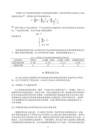 下面建立以平均逗留时间最短为目标的最优化模型。设分给四类病人的床位占总床
位数的比例为 γ i ，四类病人的平均逗留时间为
                4           4                 4
                                       1             1
            T = ∑ Wsi = ∑                  =∑
               i =1     i =1        µi − λi i =1 nγ i − λ
                                                         i
                                                 Ti
Wsi 为第 i 类病人平均逗留时间， Ti 为该类病床平均服务每个相应类型的病人所花的时
间， n 为总的床位数。从而可以建立最优化模型
                    min T
约束条件为
                                4

                            ∑γ
                            i =1
                                     i   =1

                        1≥ γi ≥ 0

  这样就将使得所有病人在系统内的平均逗留时间最短的病床比例分配模型转化为
了一般的非线性规划问题，用 LINGO 软件即可求解，求得的最优解见表 9.1。

            表 9.1 使得病人平均逗留时间最少的床位分配比例
  疾病类型     外伤类                  白内障（双眼） 白内障（单眼） 其他眼科疾病
病床分配比例     0.106                  0.194   0.113   0.587
 分配床位数       8                      15      9       47


                            10 模型改进方向

  以上建立的床位安排模型只是单纯的提高医院的病床使用效率并减少病人等待时
间，对于许多条件作了简化处理，应该结合实际加入重要因素的考虑。

10.1 考虑病人个人满意度评价

  为了提高病床的使用效率，模型一中对病人的入院顺序进行了一些调整，改变了人
们通常的先到先服务观念，这样会引起一些病人满意度的下降。虽然通过等待时间的分
析可以知道总体的等待时间并未增加，但受影响的病人的满意度变化并没有进行分析。
需要确定病人满意度评价标准来衡量受影响病人的满意度与等待时间的关系，这样便
可以对调整前后病人满意度的变化有所掌握，在建立模型时将病人的满意度也作为一
个参考指标。

10.2 考虑拒收及病人因为等待队列太长离开排队系统

  建模时假定病人源无限，并且服务空间容量（包括等待队列和服务队列）无限，
没有考虑拒收或是由于等待队列太长导致病人失去耐心离开排队系统的情况，模型中
并没有设定等待住院的病人的上限，根据实际情况知道当排队等候服务的人达到一定
数量后，以后再来的顾客会选择离开，不接受服务。所以设计等待入院的病人的数量值，
实现既能使医院效益最大化，而且还能使顾客满意度不至于过低。当等待队伍超过设定

                                          23
 
