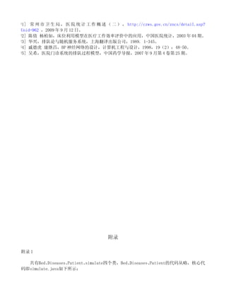 [
 1] 常 州 市 卫 生 局 ， 医 院 统 计 工 作 概 述 （ 二 ） ， http://czws.gov.cn/zncs/detail.asp?
Unid=962 ，2009 年 9 月 12 日。
[
 2] 陈倩 杨柏如，床位利用模型在医疗工作效率评价中的应用，中国医院统计，2003 年 04 期。
[
 3] 华兴，排队论与随机服务系统，上海翻译出版公司，1989. 1-345。
[
 4] 戚德虎 康继昌，BP 神经网络的设计，计算机工程与设计，1998，19（2）：48-50。
[
 5] 吴希，医院门诊系统的排队过程模型，中国药学导报，2007 年 9 月第 4 卷第 25 期。




                                    附录

附录 1

  共有Bed、  Diseases、Patient、simulate四个类，Bed、Diseases、Patient的代码从略，核心代
码即simulate.java如下所示：
 