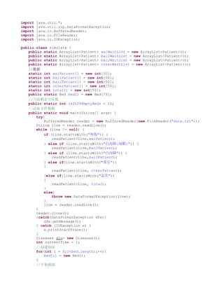 import   java.util.*;
import   java.util.zip.DataFormatException;
import   java.io.BufferedReader;
import   java.io.FileReader;
import   java.io.IOException;

public class simulate {
    public static ArrayList<Patient> waiWaitList = new ArrayList<Patient>();
    public static ArrayList<Patient> bai1WaitList = new ArrayList<Patient>();
    public static ArrayList<Patient> bai2WaitList = new ArrayList<Patient>();
    public static ArrayList<Patient> otherWaitList = new ArrayList<Patient>();
    //数据
    static int waiPatient[] = new int[50];
    static int bai1Patient[] = new int[50];
    static int bai2Patient[] = new int[50];
    static int otherPatient[] = new int[50];
    static int total[] = new int[50];
    public static Bed bed[] = new Bed[79];
    //当前剩余空床数
    public static int leftOfEmptyBeds = 10;
    //读取文件数据
    public static void main(String[] args) {
        try{
            BufferedReader reader = new BufferedReader(new FileReader("data.txt"));
        String line = reader.readLine();
        while (line != null) {
            if (line.startsWith("外伤")) {
                readPatient(line,waiPatient);
            } else if (line.startsWith("白内障(双眼)")) {
                readPatient(line,bai2Patient);
            } else if (line.startsWith("白内障")) {
                readPatient(line,bai1Patient);
            } else if(line.startsWith("其它"))
            {
                readPatient(line, otherPatient);
            }else if(line.startsWith("总共"))
            {
                readPatient(line, total);
            }
            else{
                throw new DataFormatException(line);
            }
            line = reader.readLine();
        }
        reader.close();
        }catch(DataFormatException dfe){
            dfe.getMessage();
        } catch (IOException e) {
            e.printStackTrace();
        }
        Diseases dis= new Diseases();
        int currentTime = 1;
        //创建病床
        for(int i = 0;i<bed.length;i++){
            bed[i] = new Bed();
        }
        //开始模拟
 