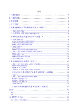 目录
1 问题的提出 ...................................................3
2 问题的分析....................................................3
3 模型假设......................................................4
4 符号系统......................................................5
5 病床安排模型评价指标体系的建立（问题一）......................6
 5.1 床位使用评价指标.........................................................................................................................................6
 5.2 病人满意度评价指标.....................................................................................................................................7
 5.3 用评价指标体系对原有床位安排模型进行评价.........................................................................................8

  6 病床安排模型的建立与评价（问题二）..........................8
 6.1 医院就诊流程分析.........................................................................................................................................8
    6.1.1 手术科室病人诊疗的常规运行流程.....................................................................................................8
    6.1.2 对诊疗流程的主要环节进行描述.........................................................................................................9
    6.1.3 医院医学条件及制度安排分析...........................................................................................................10
 6.2 排队论相关知识...........................................................................................................................................10
    6.2.1 排队系统...............................................................................................................................................10
    6.2.2 顾客到达时间间隔分布和服务时间分布............................................................................................11
 6.3 模型一：建立基于 PFCFS 排队算法的病床安排模型..............................................................................12
    6.3.1 模型条件...............................................................................................................................................12
    6.3.2 模型描述与分析...................................................................................................................................12
    6.3.3 床位安排 PFCFS 算法描述..................................................................................................................15
 6.4 床位安排模型仿真.......................................................................................................................................16

7 病人住院时间预测模型（问题三）...............................17
 7.1 模型二：基于神经网络的病人住院时间预测模型...................................................................................17
    7.1.1 神经网络模型的确定...........................................................................................................................17
    7.1.2 模型二建立与求解...............................................................................................................................18
 7.2 基于模型一计算机仿真的病人住院时间预测方法...................................................................................19

     8 周末不安排手术情况下的床位安排模型（问题四）..............20
 8.1 问题分析.......................................................................................................................................................20
 8.2 模型三：增加手术时间约束的病床安排模型...........................................................................................20
    8.2.1 情况 1 下的模型改进............................................................................................................................21
    8.2.2 情况 2 下的模型改进............................................................................................................................21
    8.2.3 情况 3 下的模型改进............................................................................................................................21
 8.3 仿真结果及评价...........................................................................................................................................22

     9 病床比例分配模型的建立与求解（问题五）...................22
附录..........................................................26
 附录 1..................................................................................................................................................................26
 附录 2..................................................................................................................................................................32

10 模型改进方向...............................................23
 10.1 考虑病人个人满意度评价.........................................................................................................................23

                                                                                  1
 