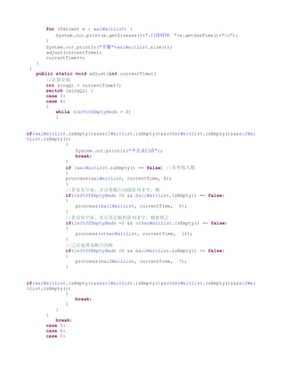 for (Patient e : waiWaitList) {
             System.out.print(e.getDisease()+":门诊时间 "+e.getSeeTime()+"n");
         }
         System.out.println("个数"+waiWaitList.size());
         adjust(currentTime);
         currentTime++;
     }
 }
     public static void adjust(int currentTime){
         //计算星期
         int xingQi = currentTime%7;
         switch (xingQi) {
         case 3:
         case 4:
         {
             while (leftOfEmptyBeds > 0)
             {


if(waiWaitList.isEmpty()&&bai1WaitList.isEmpty()&&otherWaitList.isEmpty()&&bai2Wai
tList.isEmpty())
              {
                  System.out.println("今天无门诊");
                  break;
              }
              if (waiWaitList.isEmpty() == false) //有外伤人数
              {
              proccess(waiWaitList, currentTime, 8);
              }
              //若还有空床，并且单眼白内障队列非空，则
              if(leftOfEmptyBeds >0 && bai1WaitList.isEmpty() == false)
              {
                  proccess(bai1WaitList, currentTime, 5);
              }
              //若还有空床，并且其它眼科队列非空，则处理之
              if(leftOfEmptyBeds >0 && otherWaitList.isEmpty() == false)
              {
                  proccess(otherWaitList, currentTime, 12);
              }
              //之后处理双眼白内障
              if(leftOfEmptyBeds >0 && bai2WaitList.isEmpty() == false)
              {
                  proccess(bai2WaitList, currentTime, 7);
              }


if(waiWaitList.isEmpty()&&bai1WaitList.isEmpty()&&otherWaitList.isEmpty()&&bai2Wai
tList.isEmpty())
               {
                  break;
               }
           }
       }
           break;
       case 5:
       case 6:
       case 0:
 