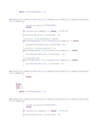 {
           while (leftOfEmptyBeds > 0)
           {


if(waiWaitList.isEmpty()&&bai1WaitList.isEmpty()&&otherWaitList.isEmpty()&&bai2Wai
tList.isEmpty())
              {
                  System.out.println("今天无门诊");
                  break;
              }
              if (waiWaitList.isEmpty() == false) //有外伤人数
              {
              proccess(waiWaitList, currentTime, 8);
              }
              //若还有空床，并且其它眼科队列非空，则处理之
              if(leftOfEmptyBeds >0 && otherWaitList.isEmpty() == false)
              {
                  proccess(otherWaitList, currentTime, 12);
              }
              //若还有空床，并且单眼白内障队列非空，则
              if(leftOfEmptyBeds >0 && bai1WaitList.isEmpty() == false)
              {
                  proccess(bai1WaitList, currentTime, 5);
              }
              //之后处理双眼白内障
              if(leftOfEmptyBeds >0 && bai2WaitList.isEmpty() == false)
              {
                  proccess(bai2WaitList, currentTime, 7);
              }


if(waiWaitList.isEmpty()&&bai1WaitList.isEmpty()&&otherWaitList.isEmpty()&&bai2Wai
tList.isEmpty())
               {
                  break;
               }
           }
       }
       break;
       case 2:
       case 1:
       {
           while (leftOfEmptyBeds > 0)
           {


if(waiWaitList.isEmpty()&&bai1WaitList.isEmpty()&&otherWaitList.isEmpty()&&bai2Wai
tList.isEmpty())
              {
                  System.out.println("今天无门诊");
                  break;
              }
              if (waiWaitList.isEmpty() == false) //有外伤人数
              {
              proccess(waiWaitList, currentTime, 8);
              }
 