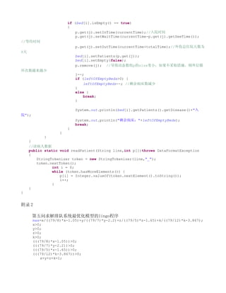 if (bed[i].isEmpty() == true)
                       {
                           p.get(j).setInTime(currentTime);//入院时间
                           p.get(j).setWaitTime(currentTime-p.get(j).getSeeTime());
//等待时间
                           p.get(j).setOutTime(currentTime+totalTime);//外伤总住院天数为
8天
                           bed[i].setPatients(p.get(j));
                           bed[i].setEmpty(false);
                           p.remove(j); //导致动态数组p的size变小，如果不采取措施，则外层循
环次数越来越少
                           j--;
                           if (leftOfEmptyBeds>0) {
                               leftOfEmptyBeds--; //剩余病床数减少
                           }
                           else {
                               break;
                           }

                           System.out.println(bed[i].getPatients().getDisease()+"入
院");
                           System.out.println("剩余病床："+leftOfEmptyBeds);
                           break;
                       }
                   }
             }
     }
     //读病人数据
     public static void readPatient(String line,int p[])throws DataFormatException
     {
         StringTokenizer token = new StringTokenizer(line,"_");
         token.nextToken();
                int i = 0;
                while (token.hasMoreElements()) {
                    p[i] = Integer.valueOf(token.nextElement().toString());
                    i++;
                }
     }
}


附录 2

       第五问求解排队系统最优化模型的lingo程序
       max=x/((79/8)*x-1.05)+y/((79/7)*y-2.2)+z/((79/5)*z-1.65)+k/((79/12)*k-3.867);
       x>0;
       y>0;
       z>0;
       k>0;
       (((79/8)*x-1.05))>0;
       (((79/7)*y-2.2))>0;
       (((79/5)*z-1.65))>0;
       (((79/12)*k-3.867))>0;
          x+y+z+k=1;
 