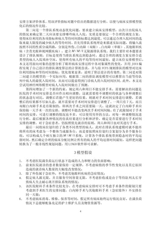 安排方案评价体系。用该评价指标对题中给出的数据进行分析，以便与病床安排模型优
化后的情况作比较。
  第二问是一个排队系统动态优化问题，要求建立病床安排模型，由次日出院病人
的情况来确定第二天应该要安排哪些病人入院，实质是要制定一个合理的调度方案，
使得床位利用的各项指标和病人等待时间指标都达到最优。         可以通过合理入院时间的选
取来最大限度的减少病人的等待时间。    首先用排队系统理论来描述实际问题，将输入流
按照不同的性质分成四路，分别是外伤、     白内障（双眼）、   白内障（单眼）、其他眼科疾
病（含青光眼和视网膜疾病），建立    M / M /1 无限源排队系统。我们主要针对本题要求
设计了排队规则，目标是使得当排队系统达到稳态时，通过合理的调度方案安排合适
类型的病人入院填补空床，使得所有病人的平均等待时间最短，建立床位安排模型后，
本文还用面向对象的思想分析了眼科病床安排过程中各对象属性的变化，并用 JAVA 编
程实现了自己设计的排队调度算法的计算机仿真，并与原 FCFS 规则排队的模型对比床
位利用指标和等待时间指标，优化效果显著，说明了算法设计的有效性。         第三问是对第
二问建立的模型的一个实际应用，根据第二问的排队调度模型可以推算出当前等待队
列中病人的最优入院时间，从而可以提前得到门诊病人的入院时间区间。         此外，本文还
尝试用神经网络模型对病人入院时间做出了预测。
  第四问增加了一个新的约束，规定周六和周日不能安排手术，需要解决的问题是
医院的手术时间安排是否应作出相应调整，这就需要将不调整时的状态与各种调整后
的状态进行对比，调整后若能产生更好的结果，则就对手术时间安排进行调整，若调
整后的结果都不尽如人意，就不需要对手术时间安排进行调整了。一周只有 7 天，而且
双眼白内障手术是有限制的，即两次手术之间需要隔一天，这就决定了白内障手术应
保持隔一天手术一次的安排，调整时不能改变两次手术时间间隔。         有了此限制对于手术
时间的安排，可进行调整的情况也不多，可以使用穷举的方法，对每一种调整情况进
行分析，最后根据各种情况的仿真结果进行分析和评价，确定是否需要进行手术时间
安排的调整。对于急症患者，仍按照优先就诊的原则，周六和周日也对其进行手术。
  最后一问将床位划归给了各类不同类型的病人，此时在排队系统建模时就不能再
将所有的床考虑为一个整体当成服务台，而是要按照床位划归方案划分为多个服务台
组，可以构成几个相互独立的 M / M /1 系统，计算各个排队系统带到稳态时的平均逗
留时间。然后确定合理的病床分配比例让所有的病人的平均逗留时间最短，这样把问题
转换为了一般非线性规划问题，用 LINGO 软件即可求解。

                    3 模型假设

1． 不考虑医院满负荷运行状态下造成的人力和财力的负面影响；
2． 前来医院就诊的患者数量保持一定规律，不考虑病情的季节性变化以及其它原因
   造成的就诊病人数量的大幅度改变情况；
3． 除了外伤属于急症外，不考虑其他眼科疾病的急症情况；
4． 假定病人源无限，并且服务空间容量无限，不考虑拒收或是由于等待队列太长导
   致病人失去耐心离开排队系统的情况；
5． 该医院眼科手术条件比较充分，在考虑病床安排时可不考虑手术条件的限制只要
   考虑到手术医生的安排问题，白内障手术与其他眼科手术（急症除外）不安排在
   同一天做；
6． 不考虑病床消毒、维修、保养等时间，假定所有病床始终运行情况良好，在满负荷
   情况下总能够配备充足的护士维护人员及物资资源等。

                      4
 