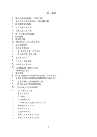 4 符号系统

Y1       床位负荷表征指标—平均使用率
Y2       床位利用效率表征指标—平均周转次数
Y        床位使用效率指标
y1       标准化床位使用率
y2       标准化床位周转率
bi       第 i 天被使用的床位数
n        病床总数
T        统计期天数
N in     统计期内入住医院的总人数
tj       在家等待时间
t j'     在医院等待时间
pi        第 i 类病人前来门诊的概率
ni        统计期内第 i 类病人数。
Ls       系统平均队长
Lq
         等待队列平均长度
Ws       病人平均逗留时间
Wq
   在等待队列中的等待时间
 c 分组后病床数目
ρ 服务强度
λ 病人门诊到达率即单位时间内前来门诊的病人数目
µ 平均服务率即单位时间内能够被服务的病人数目
γi  病人的床位占总床位数的比例
T         四类病人的平均逗留时间为
Wsi       第 i 类病人平均逗留时间
xi        第 i 病人的总人数
tsq       术前准备时间
ts        手术时间
thg       术后观察时间
tz        一个病人从入院到出院的总时间
t ws      外伤病人入院时间
t sqjd    术前阶段时间
t sqdd    术前等待时间
t sb      双眼白内障病人等待时间
tdy       单眼白内障病人等待时间



                            5
 