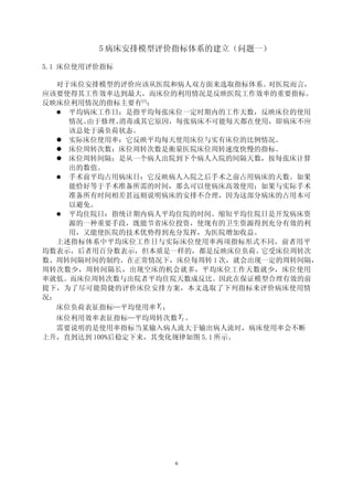 5 病床安排模型评价指标体系的建立（问题一）

5.1 床位使用评价指标

   对于床位安排模型的评价应该从医院和病人双方面来选取指标体系。  对医院而言，
应该要使得其工作效率达到最大，而床位的利用情况是反映医院工作效率的重要指标。
反映床位利用情况的指标主要有[1]：
    平均病床工作日：是指平均每张床位一定时期内的工作天数，反映床位的使用
     情况。由于修理、 消毒或其它原因，每张病床不可能每天都在使用，即病床不应
     该总处于满负荷状态。　　
    实际床位使用率：它反映平均每天使用床位与实有床位的比例情况。
    床位周转次数：床位周转次数是衡量医院床位周转速度快慢的指标。
    床位周转间隔：是从一个病人出院到下个病人入院的间隔天数，按每张床计算
     出的数值。
    手术前平均占用病床日：它反映病人入院之后手术之前占用病床的天数。如果
     能恰好等于手术准备所需的时间，那么可以使病床高效使用；如果与实际手术
     准备所有时间相差甚远则说明病床的安排不合理，因为这部分病床的占用本可
     以避免。
    平均住院日：指统计期内病人平均住院的时间。缩短平均住院日是开发病床资
     源的一种重要手段，既能节省床位投资，使现有的卫生资源得到充分有效的利
     用，又能使医院的技术优势得到充分发挥，为医院增加收益。　　
   上述指标体系中平均床位工作日与实际床位使用率两项指标形式不同，前者用平
均数表示，后者用百分数表示，但本质是一样的，都是反映床位负荷。   它受床位周转次
数、周转间隔时间的制约。在正常情况下，床位每周转 1 次，就会出现一定的周转间隔，
周转次数少，周转间隔长，出现空床的机会就多，平均床位工作天数就少，床位使用
率就低。而床位周转次数与出院者平均住院天数成反比。因此在保证模型合理有效的前
提下，为了尽可能简捷的评价床位安排方案，本文选取了下列指标来评价病床使用情
况：
   床位负荷表征指标—平均使用率 Y1 ；
   床位利用效率表征指标—平均周转次数 Y2 。
   需要说明的是使用率指标当某输入病人流大于输出病人流时，病床使用率会不断
上升，直到达到 100%后稳定下来，其变化规律如图 5.1 所示。




                   6
 