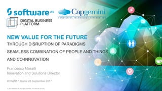 © 2017 Software AG. All rights reserved. For internal use only
NEW VALUE FOR THE FUTURE
THROUGH DISRUPTION OF PARADIGMS
SEAMLESS COMBINATION OF PEOPLE AND THINGS
AND CO-INNOVATION
Francesco Maselli
Innovation and Solutions Director
#CWIN17, Rome 28 September 2017
 