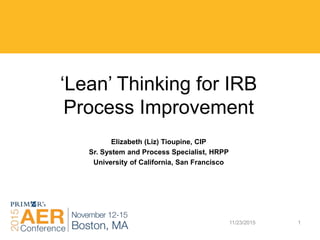 11/23/2015 1
‘Lean’ Thinking for IRB
Process Improvement
Elizabeth (Liz) Tioupine, CIP
Sr. System and Process Specialist, HRPP
University of California, San Francisco
 