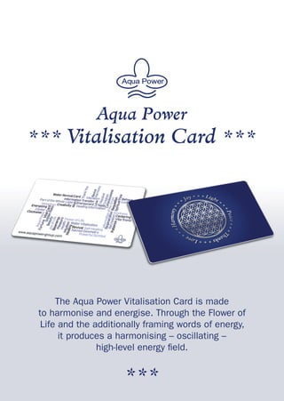 Aqua Power
*** Vitalisation Card ***
The Aqua Power Vitalisation Card is made
to harmonise and energise. Through the Flower of
Life and the additionally framing words of energy,
it produces a harmonising – oscillating –
high-level energy field.
***
 