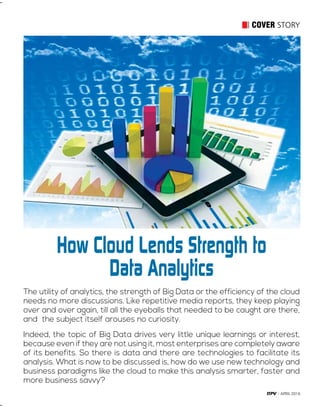 11APRIL 2016
COVER STORY
The utility of analytics, the strength of Big Data or the efficiency of the cloud
needs no more discussions. Like repetitive media reports, they keep playing
over and over again, till all the eyeballs that needed to be caught are there,
and the subject itself arouses no curiosity.
Indeed, the topic of Big Data drives very little unique learnings or interest,
because even if they are not using it, most enterprises are completely aware
of its benefits. So there is data and there are technologies to facilitate its
analysis. What is now to be discussed is, how do we use new technology and
business paradigms like the cloud to make this analysis smarter, faster and
more business savvy?
How Cloud Lends Strength to
Data Analytics
 