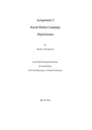 Assignment 2
Social Media Campaign
#EpicEstonia
By
Muath A. Bin Hussain
Jack Welch Management Institute
Dr. Emad Rahim
JWI 518, Marketing in a Global Environment
May 29, 2016
 
