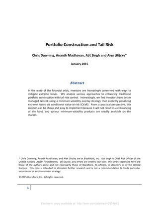 Electronic copy available at: http://ssrn.com/abstract=2554642
1
Portfolio Construction and Tail Risk
Chris Downing, Ananth Madhavan, Ajit Singh and Alex Ulitsky*
January 2015
Abstract
In the wake of the financial crisis, investors are increasingly concerned with ways to
mitigate extreme losses. We analyze various approaches to enhancing traditional
portfolio construction with tail-risk control. Interestingly, we find investors have better
managed tail-risk using a minimum-volatility overlay strategy than explicitly penalizing
extreme losses via conditional value-at-risk (CVaR). From a practical perspective, this
solution can be cheap and easy to implement because it will not result in a rebalancing
of the fund, and various minimum-volatility products are readily available on the
market.
* Chris Downing, Ananth Madhavan, and Alex Ulitsky are at BlackRock, Inc. Ajit Singh is Chief Risk Officer of the
United Nations UNJSPF/Investments. Of course, any errors are entirely our own. The views expressed here are
those of the authors alone and not necessarily those of BlackRock, its officers, or directors or of the United
Nations. This note is intended to stimulate further research and is not a recommendation to trade particular
securities or of any investment strategy.
© 2015 BlackRock, Inc. All rights reserved.
 