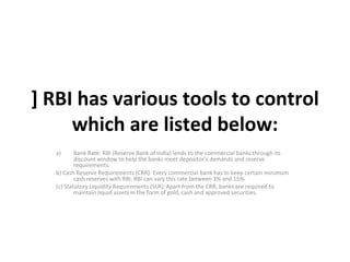 ] RBI has various tools to control which are listed below: Bank Rate: RBI (Reserve Bank of India) lends to the commercial banks through its discount window to help the banks meet depositor’s demands and reserve requirements. b) Cash Reserve Requirements (CRR): Every commercial bank has to keep certain minimum cash reserves with RBI. RBI can vary this rate between 3% and 15%. (c) Statutory Liquidity Requirements (SLR): Apart from the CRR, banks are required to maintain liquid assets in the form of gold, cash and approved securities. 