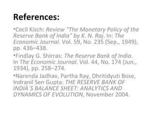 References: Cecil Kisch:  Review "The Monetary Policy of the Reserve Bank of India" by K. N. Raj . In:  The Economic Journal . Vol. 59, No. 235 (Sep., 1949), pp. 436–438. Findlay G. Shirras:  The Reserve Bank of India . In  The Economic Journal . Vol. 44, No. 174 (Jun., 1934), pp. 258–274. Narenda Jadhav, Partha Ray, Dhritidyuti Bose, Indranil Sen Gupta:  THE RESERVE BANK OF INDIÀ`S BALANCE SHEET: ANALYTICS AND DYNAMICS OF EVOLUTION , November 2004. 