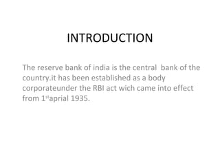INTRODUCTION The reserve bank of india is the central  bank of the country.it has been established as a body corporateunder the RBI act wich came into effect from 1 st aprial 1935. 