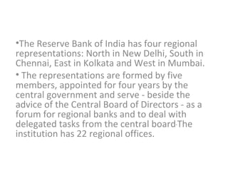 The Reserve Bank of India has four regional representations: North in New Delhi, South in Chennai, East in Kolkata and West in Mumbai. The representations are formed by five members, appointed for four years by the central government and serve - beside the advice of the Central Board of Directors - as a forum for regional banks and to deal with delegated tasks from the central board   The institution has 22 regional offices. 