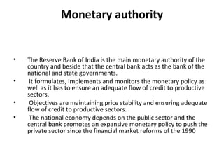 Monetary authority The Reserve Bank of India is the main monetary authority of the country and beside that the central bank acts as the bank of the national and state governments. It formulates, implements and monitors the monetary policy as well as it has to ensure an adequate flow of credit to productive sectors. Objectives are maintaining price stability and ensuring adequate flow of credit to productive sectors. The national economy depends on the public sector and the central bank promotes an expansive monetary policy to push the private sector since the financial market reforms of the 1990 
