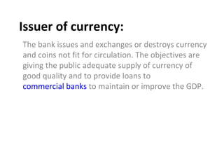 Issuer of currency: The bank issues and exchanges or destroys currency and coins not fit for circulation. The objectives are giving the public adequate supply of currency of good quality and to provide loans to  commercial banks  to maintain or improve the GDP. 