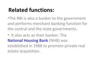 Related functions: The RBI is also a banker to the government and performs merchant banking function for the central and the state governments. . It also acts as their banker. The  National Housing Bank  (NHB) was established in 1988 to promote private real estate acquisition. 