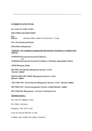 CURRICULUM VITAE
Md. HUMAYUN KABIR AHMED
EDUCATIONAL QUALIFICATIONS
B.Sc
Diploma (Industrial Safety, Health and Environment (1 Year))
M.Sc. (Environmental Science)
MBA(Safety Management)
*OSHAD’S The Abudhabi occupational Health and Safety Practitioners Certificate from
ADVETI
NEBOSH (International General Certificate).
And
NEBOSH (International Technical Certificate in Oil &Gas Operational Safety).
IOSH Managing Safely.
ISO 9001:2015 Quality Management Systems certified
Internal Auditor
OHSAS 18001:2007 OH&S Management Systems certified
Internal Auditor
ISO 14001:2015 Environmental Management Systems certified Internal Auditor
ISO 50001:2011 Energy management Systems certified Internal Auditor
ISO 31000 Risk Management Awareness Training Course
Training Courses :
First Aid Fire Fighting Course,
Fire Safety Awareness
Emergency First Aid at work
Lock-out Tag-out &Permit to work,
Confined space entry& Gas testing Awareness
 