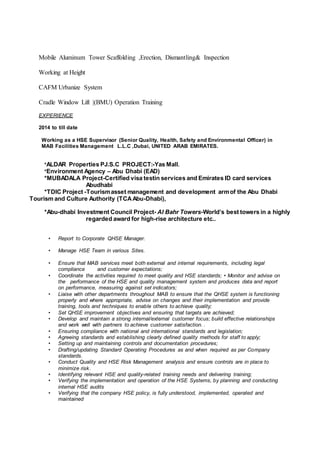 Mobile Aluminum Tower Scaffolding ,Erection, Dismantling& Inspection
Working at Height
CAFM Urbanize System
Cradle Window Lift |(BMU) Operation Training
EXPERIENCE
2014 to till date
Working as a HSE Supervisor (Senior Quality, Health, Safety and Environmental Officer) in
MAB Facilities Management L.L.C ,Dubai, UNITED ARAB EMIRATES.
*ALDAR Properties PJ.S.C PROJECT:-Yas Mall.
*Environment Agency – Abu Dhabi (EAD)
*MUBADALA Project-Certified visa testin services and Emirates ID card services
Abudhabi
*TDIC Project -Tourismasset management and development armof the Abu Dhabi
Tourism and Culture Authority (TCAAbu-Dhabi),
*Abu-dhabi Investment Council Project- Al Bahr Towers-World’s best towers in a highly
regarded award for high-rise architecture etc..
• Report to Corporate QHSE Manager.
• Manage HSE Team in various Sites.
• Ensure that MAB services meet both external and internal requirements, including legal
compliance and customer expectations;
• Coordinate the activities required to meet quality and HSE standards; • Monitor and advise on
the performance of the HSE and quality management system and produces data and report
on performance, measuring against set indicators;
• Liaise with other departments throughout MAB to ensure that the QHSE system is functioning
properly and where appropriate, advise on changes and their implementation and provide
training, tools and techniques to enable others to achieve quality;
• Set QHSE improvement objectives and ensuring that targets are achieved;
• Develop and maintain a strong internal/external customer focus; build effective relationships
and work well with partners to achieve customer satisfaction. .
• Ensuring compliance with national and international standards and legislation;
• Agreeing standards and establishing clearly defined quality methods for staff to apply;
• Setting up and maintaining controls and documentation procedures;
• Drafting/updating Standard Operating Procedures as and when required as per Company
standards.
• Conduct Quality and HSE Risk Management analysis and ensure controls are in place to
minimize risk.
• Identifying relevant HSE and quality-related training needs and delivering training;
• Verifying the implementation and operation of the HSE Systems, by planning and conducting
internal HSE audits
• Verifying that the company HSE policy, is fully understood, implemented, operated and
maintained
 