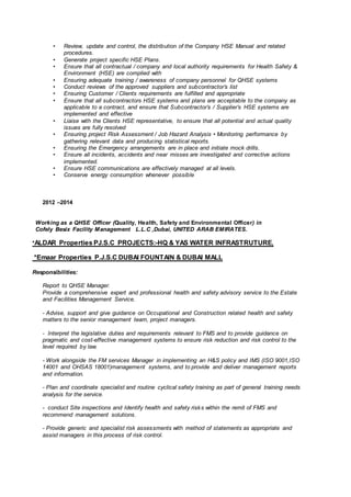 • Review, update and control, the distribution of the Company HSE Manual and related
procedures.
• Generate project specific HSE Plans.
• Ensure that all contractual / company and local authority requirements for Health Safety &
Environment (HSE) are complied with
• Ensuring adequate training / awareness of company personnel for QHSE systems
• Conduct reviews of the approved suppliers and subcontractor’s list
• Ensuring Customer / Clients requirements are fulfilled and appropriate
• Ensure that all subcontractors HSE systems and plans are acceptable to the company as
applicable to a contract, and ensure that Subcontractor’s / Supplier’s HSE systems are
implemented and effective
• Liaise with the Clients HSE representative, to ensure that all potential and actual quality
issues are fully resolved
• Ensuring project Risk Assessment / Job Hazard Analysis • Monitoring performance by
gathering relevant data and producing statistical reports.
• Ensuring the Emergency arrangements are in place and initiate mock drills.
• Ensure all incidents, accidents and near misses are investigated and corrective actions
implemented.
• Ensure HSE communications are effectively managed at all levels.
• Conserve energy consumption whenever possible
2012 –2014
Working as a QHSE Officer (Quality, Health, Safety and Environmental Officer) in
Cofely Besix Facility Management L.L.C ,Dubai, UNITED ARAB EMIRATES.
*ALDAR Properties PJ.S.C PROJECTS:-HQ & YAS WATER INFRASTRUTURE,
*Emaar Properties P.J.S.C DUBAI FOUNTAIN & DUBAI MALL
Responsibilities:
Report to QHSE Manager.
Provide a comprehensive expert and professional health and safety advisory service to the Estate
and Facilities Management Service.
- Advise, support and give guidance on Occupational and Construction related health and safety
matters to the senior management team, project managers.
- Interpret the legislative duties and requirements relevant to FMS and to provide guidance on
pragmatic and cost-effective management systems to ensure risk reduction and risk control to the
level required by law.
- Work alongside the FM services Manager in implementing an H&S policy and IMS (ISO 9001,ISO
14001 and OHSAS 18001)management systems, and to provide and deliver management reports
and information.
- Plan and coordinate specialist and routine cyclical safety training as part of general training needs
analysis for the service.
- conduct Site inspections and Identify health and safety risks within the remit of FMS and
recommend management solutions.
- Provide generic and specialist risk assessments with method of statements as appropriate and
assist managers in this process of risk control.
 