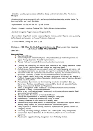 - Undertake specific projects related to Health & Safety, under the direction of the FM Services
Managers.
- Create and write an environmental policy and ensure that all services being provided by the FM
team meet all QA and Health Standards
-Implementation LOTO(Lock-out and Tag-out System.
-Conduct the safety meetings ,Tool-box Talks ,Safety Alerts and other trainings.
.-Conduct EmergencyPreparednessandResponse Drills.
-Documentation filing of work permits, Incidents Reports, Vehicle Accident Reports, weekly ,Monthly
Safety Reports and provision of Personal Protection Equipment.
-5Assist in Internal Auditing and issue NCR’s.
Worked as a HSE Officer (Health, Safety and Environmental Officer), Alam Steel Industries
L.L.C .Dubai, UNITED ARAB EMIRATES.
2008 –2012
Responsibilities:
Reported to Manager.
Monitor and prevent potential workplace safety hazards through routine Inspections and
regular Factory observation for safety implementation.
Factory Visits and comply to Enforcement Authorities requirements.
Compiling the safety policy into the plant HSE Plan manual and keeping the manual current
Ensure that it is communicated down the level and understood by all.
Evaluating new Equipment and processes to ensure all required guarding is in place, a job
site analysis is completed and operators and supervisors understand safety requirements.
Proactively works with engineering and maintenance regarding the installation of new and
refurbished Equipment to prevent any unforeseeable hazards and ergo issues.
Ensure hygienic, healthy environment and safety of Personnel, Equipment, and Material in
the Plant through implementation of applicable industrial rules, codes of practices, Company
HSEQ and other policies.
Plans, Execute, Supervision and Commissioning of Activities (Installation, Start up,
Maintenance Activities, lockout/tag out system and Shut down) with respect to Health,
Safety and Environment Controls and Regulations.
Advise to Management on the contractual / local and International law requirements /
regulations for Health, Safety and Environment.
Advise on any modifications to safety requirements and means to improve existing Safety
work method promoting HSE.
Developing Risk Assessment for Hazard identification.
Advising and implementation of the factory markings & safety signs.
Implementing a safe working system during Lifting Activities.
Checking the welfare facilities of workers at working areas
Documentation filing of work permits, Incidents Reports, Vehicle Accident Reports, weekly
,Monthly Safety Reports and provision of Personal Protection Equipment.
Safety inspection of Material handling, Provision, inspection of fire fighting ,First aid box,
Emergency Routes.
Conducting the safety meetings ,Tool-box Talks & advising for safety arrangements.
Monitor waste disposal (hazardous & non Hazardous) of plant as per environmental
regulations.
Provide active support to Quality Management team for Quality Controls.
 