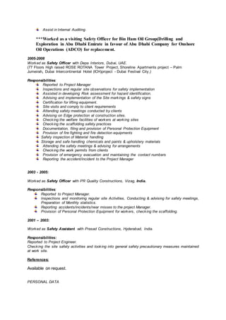 Assist in Internal Auditing.
***Worked as a visiting Safety Officer for Bin Ham Oil Group(Drilling and
Exploration in Abu Dhabi Emirate in favour of Abu Dhabi Company for Onshore
Oil Operations (ADCO) for replacement.
2005-2008
Worked as Safety Officer with Depa Interiors, Dubai, UAE.
(77 Floors High raised ROSE ROTANA Tower Project, Shoreline Apartments project – Palm
Jumeirah, Dubai Intercontinental Hotel (ICH)project - Dubai Festival City.)
Responsibilities:
Reported to Project Manager
Inspections and regular site observations for safety implementation
Assisted in developing Risk assessment for hazard identification.
Advising and implementation of the Site markings & safety signs
Certification for lifting equipment.
Site visits and comply to client requirements
Attending safety meetings conducted by clients
Advising on Edge protection at construction sites.
Checking the welfare facilities of workers at working sites
Checking the scaffolding safety practices
Documentation, filing and provision of Personal Protection Equipment
Provision of fire fighting and fire detection equipments
Safety inspection of Material handling
Storage and safe handling chemicals and paints & upholstery materials
Attending the safety meetings & advising for arrangements
Checking the work permits from clients
Provision of emergency evacuation and maintaining the contact numbers
Reporting the accident/incident to the Project Manager
2003 - 2005:
Worked as Safety Officer with PR Quality Constructions, Vizag, India.
Responsibilities:
Reported to Project Manager.
Inspections and monitoring regular site Activities, Conducting & advising for safety meetings,
Preparation of Monthly statistics.
Reporting accidents/incidents/near misses to the project Manager.
Provision of Personal Protection Equipment for workers, checking the scaffolding.
2001 – 2003:
Worked as Safety Assistant with Prasad Constructions, Hyderabad, India.
Responsibilities:
Reported to Project Engineer.
Checking the site safety activities and looking into general safety precautionary measures maintained
at work site.
References:
Available on request.
PERSONAL DATA
 