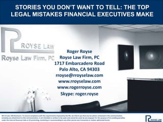 STORIES YOU DON’T WANT TO TELL: THE TOP
LEGAL MISTAKES FINANCIAL EXECUTIVES MAKE
IRS Circular 230 Disclosure: To ensure compliance with the requirements imposed by the IRS, we inform you that any tax advice contained in this communication,
including any attachment to this communication, is not intended or written to be used, and cannot be used, by any taxpayer for the purpose of (1) avoiding penalties
under the Internal Revenue Code or (2) promoting, marketing or recommending to any other person any transaction or matter addressed herein.
Roger Royse
Royse Law Firm, PC
1717 Embarcadero Road
Palo Alto, CA 94303
rroyse@rroyselaw.com
www.rroyselaw.com
www.rogerroyse.com
Skype: roger.royse
 
