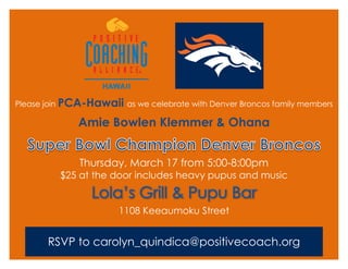 Please join PCA-Hawaii as we celebrate with Denver Broncos family members
Amie Bowlen Klemmer & Ohana
Thursday, March 17 from 5:00-8:00pm
$25 at the door includes heavy pupus and music
Lola’s Grill & Pupu Bar
1108 Keeaumoku Street
RSVP to carolyn_quindica@positivecoach.org
 
