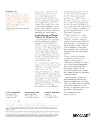 Corporate Headquarters
San Jose, CA USA
T: +1-408-333-8000
info@brocade.com
European Headquarters
Geneva, Switzerland
T: +41-22-799-56-40
emea-info@brocade.com
Asia Pacific Headquarters
Singapore
T: +65-6538-4700
apac-info@brocade.com
© 2016 Brocade Communications Systems, Inc. All Rights Reserved. 01/16 GA-SS-2113-00
Brocade, Brocade Assurance, the B-wing symbol, ClearLink, DCX, Fabric OS, HyperEdge, ICX, MLX, MyBrocade, OpenScript,
VCS, VDX, Vplane, and Vyatta are registered trademarks, and Fabric Vision is a trademark of Brocade Communications
Systems, Inc., in the United States and/or in other countries. Other brands, products, or service names mentioned may be
trademarks of others.
Notice: This document is for informational purposes only and does not set forth any warranty, expressed or implied, concerning
any equipment, equipment feature, or service offered or to be offered by Brocade. Brocade reserves the right to make changes
to this document at any time, without notice, and assumes no responsibility for its use. This informational document describes
features that may not be currently available. Contact a Brocade sales office for information on feature and product availability.
Export of technical data contained in this document may require an export license from the United States government.
“Industry-proven supportability and
stability were our primary concerns
when considering a new solution,”
explains Josh Allen, Web Operations
Infrastructure Engineer at Cosentry. “As
we evaluated Brocade Virtual Traffic
Manager, it became clear that the easy-
to-use interface would greatly improve
our team’s ability to support customers,
and testing proved that the reliability was
unparalleled—we couldn’t break it.”
More Intelligence and Greater
Flexibility Bring Opportunity
The engineering team also recognized
that having the ability to intelligently
support its customers’ Web-based
services would yield significant benefits.
Easier and simpler traffic scripting enables
more intelligent design for customers,
which can open the door to develop
more advanced applications. The built-in
Brocade TrafficScript software controls
how individual requests are optimized,
routed, and transformed.
“We never know what a customer may
want to implement next, but we know with
TrafficScript we are ready for any future
implementation,” says Allen.
Moving from a hardware- to a software-
based virtual platform is also a boon for
Cosentry because, in addition to enabling
more intelligent decisions, it provides
the flexibility to move from one host to
another, for an added layer of redundancy.
With Brocade Services Director,
each application is given a dedicated
application delivery controller instance
in a high-density, multitenant platform.
Detailed usage reporting supports
a usage-based model that enables
Cosentry to offer customers “pay as you
grow” pricing and the ability to scale up
and down as needed. The ability to be
more nimble, coupled with the ability to bill
monthly for managed services based on
usage, creates greater flexibility for both
Cosentry and its customers.
“The Brocade solution has enabled
us to have conversations we couldn’t
have before because our support for
applications is performing at the highest
levels, and our pricing model supports
a forward-looking mindset,” notes Allen.
“Now we are talking with customers
about how we can help them grow their
businesses, and in return, that helps us
grow ours.”
Whether a customer is virtualizing,
consolidating, optimizing, or fully
outsourcing data center and IT
infrastructure to Cosentry, the company
can confidently support the demands
that come with Web and application
requirements. Brocade vTM has
provided a high-performance solution
that is reliable, scalable, and aligned with
Cosentry’s business.
“The Brocade solution doesn’t just
minimize support requirements and
enable us to deliver on our 100 percent
uptime guarantee, it keeps our customers’
mission-critical applications up and
running,” concludes Allen. “At the end of
the day, that’s what it’s all about.”
For more information, visit
www.brocade.com.
WHY BROCADE
As we evaluated Brocade Virtual
Traffic Manager, it became clear that
the easy-to-use interface would greatly
improve our team’s ability to support
customers, and testing proved that the
reliability was unparalleled—we
couldn’t break it.
— Josh Allen, Web Operations Infrastructure
Engineer, Cosentry
 