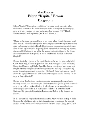 Music Executive
Felton “Kapital” Brown
Biography
Felton “Kapital” Brown is an ambitious, energetic music executive who
established himself in the music business at the early age of 19; managing
artist and later creating his own indie recording imprint “24/7 Hustle
Entertainment” with a partner (Ira “Kane” Bloom Jr.).
“Music is the oldest memory I have in my mind when I think back as a small
child about 3 years old sitting in on recording sessions with my mother as she
sung background vocals for Randy Cotton, those moments were epic for me.
Even at that age music was inspiring; I can remember requesting my mom to
sing the old 80’s jams to me while she was mopping the floors in the house
and the excitement that ignited in me is one that I’ll hold on to forever.
(Kapital)”
During Kapital’s 14 years in the music business, he has been an indie label
CEO, A&R Rep, a Music Supervisor, an Artist Manager, a Club Promoter,
Marketing Director and Radio Rep. His diverse experiences have given him
insight into the complexities of making music and making a living making
music from the executive’s perspective. “Although I’m a businessman it’s all
about the legacy of the music first and everything else second because I’m an
artist at heart. (Kapital)”
Kapital knew that having a passion for music wasn’t enough to reach the
industry success that he desired; he knew that knowledge was power and so he
went on to college but kept his feet firmly planted in the music business.
Eventually he earned his B.S. in Business and M.S. in Entertainment
Business. His motto is Knowledge, Passion, and Talent is the formula to
success.
In the current day Kapital holds the Executive A&R position at Slip N Slide
Records the label known for truly influencing and positioning the state of
Florida on the music scene with successful acts like Trick Daddy, Trina, Rick
 